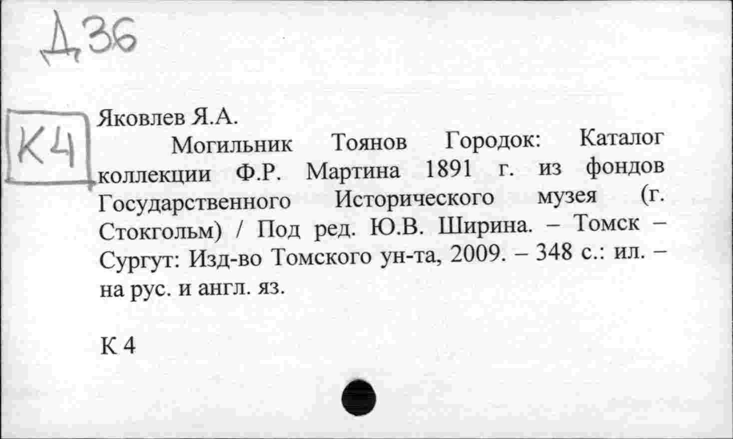 ﻿Яковлев Я. А.
Могильник Тоянов Городок: Каталог .коллекции Ф.Р. Мартина 1891 г. из фондов Государственного Исторического музея (г. Стокгольм) / Под ред. Ю.В. Ширина. - Томск -Сургут: Изд-во Томского ун-та, 2009. - 348 с.: ил. — на рус. и англ. яз.
К 4